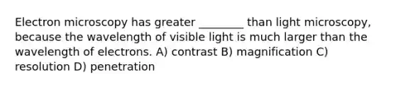 Electron microscopy has greater ________ than light microscopy, because the wavelength of visible light is much larger than the wavelength of electrons. A) contrast B) magnification C) resolution D) penetration