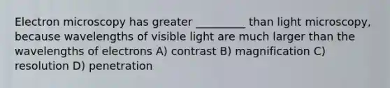 Electron microscopy has greater _________ than light microscopy, because wavelengths of visible light are much larger than the wavelengths of electrons A) contrast B) magnification C) resolution D) penetration