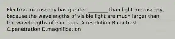 Electron microscopy has greater ________ than light microscopy, because the wavelengths of visible light are much larger than the wavelengths of electrons. A.resolution B.contrast C.penetration D.magnification