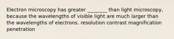 Electron microscopy has greater ________ than light microscopy, because the wavelengths of visible light are much larger than the wavelengths of electrons. resolution contrast magnification penetration