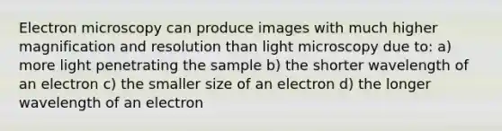 Electron microscopy can produce images with much higher magnification and resolution than light microscopy due to: a) more light penetrating the sample b) the shorter wavelength of an electron c) the smaller size of an electron d) the longer wavelength of an electron