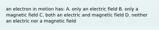 an electron in motion has: A. only an electric field B. only a magnetic field C. both an electric and magnetic field D. neither an electric nor a magnetic field