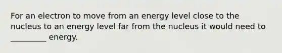 For an electron to move from an energy level close to the nucleus to an energy level far from the nucleus it would need to _________ energy.