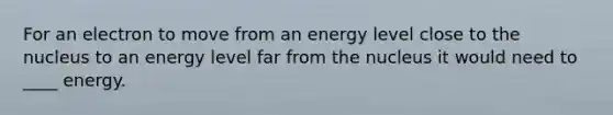 For an electron to move from an energy level close to the nucleus to an energy level far from the nucleus it would need to ____ energy.