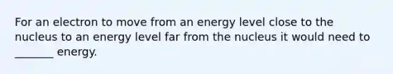 For an electron to move from an energy level close to the nucleus to an energy level far from the nucleus it would need to _______ energy.