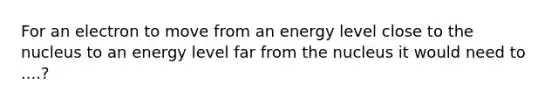 For an electron to move from an energy level close to the nucleus to an energy level far from the nucleus it would need to ....?