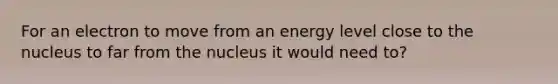 For an electron to move from an energy level close to the nucleus to far from the nucleus it would need to?