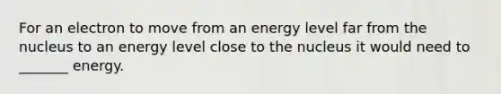 For an electron to move from an energy level far from the nucleus to an energy level close to the nucleus it would need to _______ energy.