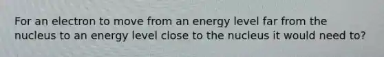 For an electron to move from an energy level far from the nucleus to an energy level close to the nucleus it would need to?