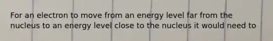 For an electron to move from an energy level far from the nucleus to an energy level close to the nucleus it would need to