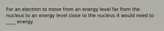 For an electron to move from an energy level far from the nucleus to an energy level close to the nucleus it would need to ____ energy.