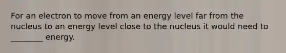 For an electron to move from an energy level far from the nucleus to an energy level close to the nucleus it would need to ________ energy.