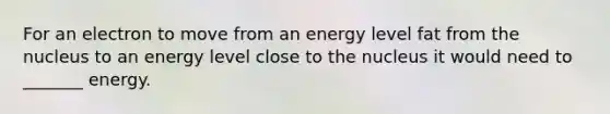 For an electron to move from an energy level fat from the nucleus to an energy level close to the nucleus it would need to _______ energy.