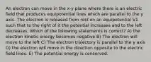 An electron can move in the x-y plane where there is an electric field that produces equipotential lines which are parallel to the y axis. The electron is released from rest on an equipotential V1 such that to the right of it the potential increases and to the left decreases. Which of the following statements is correct? A) the electron kinetic energy becomes negative B) The electron will move to the left C) The electron trajectory is parallel to the y axis D) the electron will move in the direction opposite to the electric field lines. E) The potential energy is conserved.