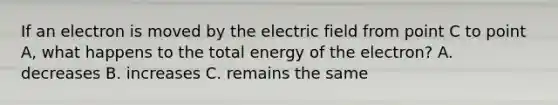 If an electron is moved by the electric field from point C to point A, what happens to the total energy of the electron? A. decreases B. increases C. remains the same