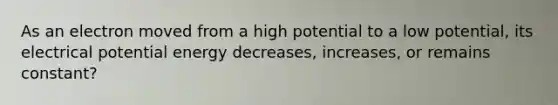 As an electron moved from a high potential to a low potential, its electrical potential energy decreases, increases, or remains constant?