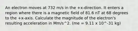 An electron moves at 732 m/s in the +x-direction. It enters a region where there is a magnetic field of 81.6 nT at 68 degrees to the +x-axis. Calculate the magnitude of the electron's resulting acceleration in Mm/s^2. (me = 9.11 x 10^-31 kg)