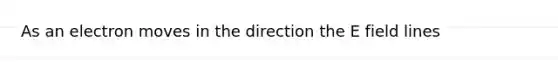 As an electron moves in the direction the E field lines