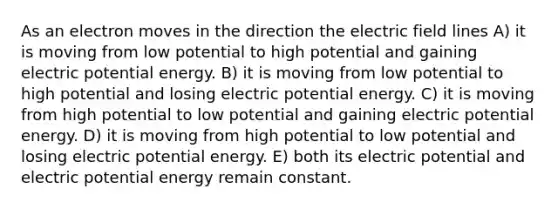 As an electron moves in the direction the electric field lines A) it is moving from low potential to high potential and gaining electric potential energy. B) it is moving from low potential to high potential and losing electric potential energy. C) it is moving from high potential to low potential and gaining electric potential energy. D) it is moving from high potential to low potential and losing electric potential energy. E) both its electric potential and electric potential energy remain constant.