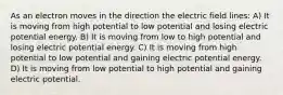 As an electron moves in the direction the electric field lines: A) It is moving from high potential to low potential and losing electric potential energy. B) It is moving from low to high potential and losing electric potential energy. C) It is moving from high potential to low potential and gaining electric potential energy. D) It is moving from low potential to high potential and gaining electric potential.