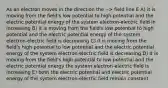 As an electron moves in the direction the --> field line E A) it is moving from the field's low potential to high potential and the electric potential energy of the system electron-electric field in increasing B) it is moving from the field's low potential to high potential and the electric potential energy of the system electron-electric field is decreasing C) it is moving from the field's high potential to low potential and the electric potential energy of the system electron-electric field is decreasing D) it is moving from the field's high potential to low potential and the electric potential energy the system electron-electric field is increasing E) both the electric potential and electric potential energy of the system electron-electric field remain constant