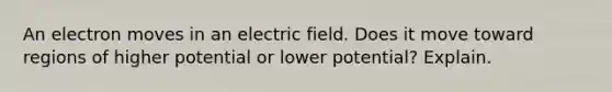 An electron moves in an electric field. Does it move toward regions of higher potential or lower potential? Explain.