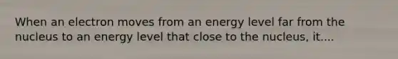 When an electron moves from an energy level far from the nucleus to an energy level that close to the nucleus, it....