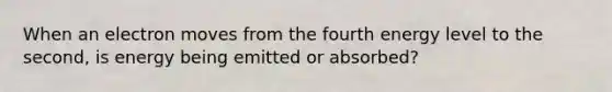 When an electron moves from the fourth energy level to the second, is energy being emitted or absorbed?
