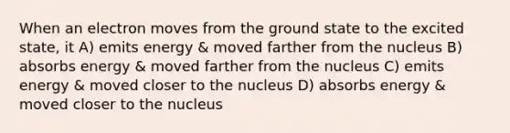 When an electron moves from the ground state to the excited state, it A) emits energy & moved farther from the nucleus B) absorbs energy & moved farther from the nucleus C) emits energy & moved closer to the nucleus D) absorbs energy & moved closer to the nucleus