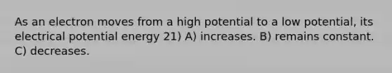 As an electron moves from a high potential to a low potential, its electrical potential energy 21) A) increases. B) remains constant. C) decreases.