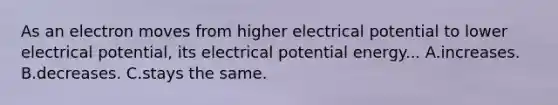 As an electron moves from higher electrical potential to lower electrical potential, its electrical potential energy... A.increases. B.decreases. C.stays the same.