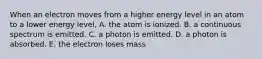 When an electron moves from a higher energy level in an atom to a lower energy level, A. the atom is ionized. B. a continuous spectrum is emitted. C. a photon is emitted. D. a photon is absorbed. E. the electron loses mass