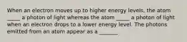 When an electron moves up to higher energy levels, the atom _____ a photon of light whereas the atom _____ a photon of light when an electron drops to a lower energy level. The photons emitted from an atom appear as a _______