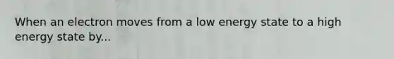 When an electron moves from a low energy state to a high energy state by...