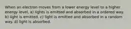 When an electron moves from a lower energy level to a higher energy level, a) lights is emitted and absorbed in a ordered way. b) light is emitted. c) light is emitted and absorbed in a random way. d) light is absorbed.