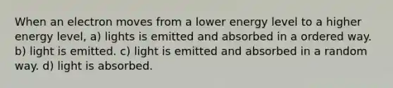 When an electron moves from a lower energy level to a higher energy level, a) lights is emitted and absorbed in a ordered way. b) light is emitted. c) light is emitted and absorbed in a random way. d) light is absorbed.