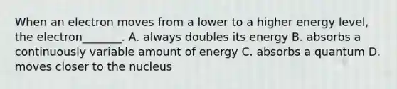 When an electron moves from a lower to a higher energy level, the electron_______. A. always doubles its energy B. absorbs a continuously variable amount of energy C. absorbs a quantum D. moves closer to the nucleus