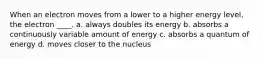 When an electron moves from a lower to a higher energy level, the electron ____. a. always doubles its energy b. absorbs a continuously variable amount of energy c. absorbs a quantum of energy d. moves closer to the nucleus