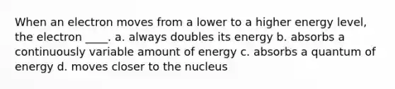 When an electron moves from a lower to a higher energy level, the electron ____. a. always doubles its energy b. absorbs a continuously variable amount of energy c. absorbs a quantum of energy d. moves closer to the nucleus