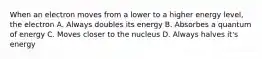 When an electron moves from a lower to a higher energy level, the electron A. Always doubles its energy B. Absorbes a quantum of energy C. Moves closer to the nucleus D. Always halves it's energy