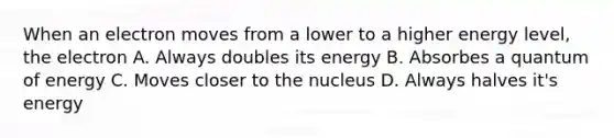 When an electron moves from a lower to a higher energy level, the electron A. Always doubles its energy B. Absorbes a quantum of energy C. Moves closer to the nucleus D. Always halves it's energy