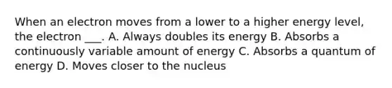 When an electron moves from a lower to a higher energy level, the electron ___. A. Always doubles its energy B. Absorbs a continuously variable amount of energy C. Absorbs a quantum of energy D. Moves closer to the nucleus