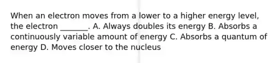 When an electron moves from a lower to a higher energy level, the electron _______. A. Always doubles its energy B. Absorbs a continuously variable amount of energy C. Absorbs a quantum of energy D. Moves closer to the nucleus