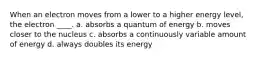 When an electron moves from a lower to a higher energy level, the electron ____. a. absorbs a quantum of energy b. moves closer to the nucleus c. absorbs a continuously variable amount of energy d. always doubles its energy