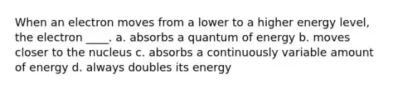 When an electron moves from a lower to a higher energy level, the electron ____. a. absorbs a quantum of energy b. moves closer to the nucleus c. absorbs a continuously variable amount of energy d. always doubles its energy