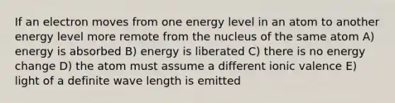 If an electron moves from one energy level in an atom to another energy level more remote from the nucleus of the same atom A) energy is absorbed B) energy is liberated C) there is no energy change D) the atom must assume a different ionic valence E) light of a definite wave length is emitted