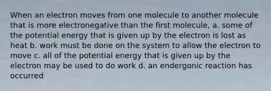 When an electron moves from one molecule to another molecule that is more electronegative than the first molecule, a. some of the potential energy that is given up by the electron is lost as heat b. work must be done on the system to allow the electron to move c. all of the potential energy that is given up by the electron may be used to do work d. an endergonic reaction has occurred