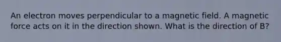 An electron moves perpendicular to a magnetic field. A magnetic force acts on it in the direction shown. What is the direction of B?
