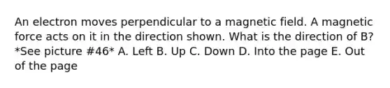 An electron moves perpendicular to a magnetic field. A magnetic force acts on it in the direction shown. What is the direction of B? *See picture #46* A. Left B. Up C. Down D. Into the page E. Out of the page