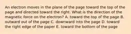 An electron moves in the plane of the page toward the top of the page and directed toward the right. What is the direction of the magnetic force on the electron? A. toward the top of the page B. outward out of the page C. downward into the page D. toward the right edge of the paper E. toward the bottom of the page